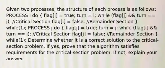 Given two processes, the structure of each process is as follows: PROCESS i do ( flag[i] = true; turn = i; while (flag[j] && turn == j); //Critical Section flag[i] = false; //Remainder Section ) while(1); PROCESS j do ( flag[j] = true; turn = j; while (flag[i] && turn == i); //Critical Section flag[j] = false; //Remainder Section ) while(1); Determine whether it is a correct solution to the critical-section problem. If yes, prove that the algorithm satisfies requirements for the critical-section problem. If not, explain your answer.