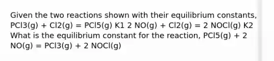 Given the two reactions shown with their equilibrium constants, PCl3(g) + Cl2(g) = PCl5(g) K1 2 NO(g) + Cl2(g) = 2 NOCl(g) K2 What is the equilibrium constant for the reaction, PCl5(g) + 2 NO(g) = PCl3(g) + 2 NOCl(g)