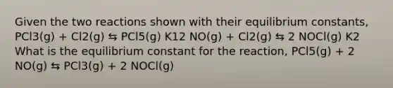 Given the two reactions shown with their equilibrium constants, PCl3(g) + Cl2(g) ⇆ PCl5(g) K12 NO(g) + Cl2(g) ⇆ 2 NOCl(g) K2 What is the equilibrium constant for the reaction, PCl5(g) + 2 NO(g) ⇆ PCl3(g) + 2 NOCl(g)