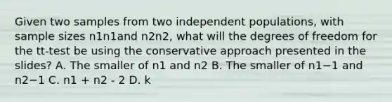 Given two samples from two independent populations, with sample sizes n1n1​and n2n2​, what will the degrees of freedom for the tt-test be using the conservative approach presented in the slides? A. The smaller of n1​ and n2 ​B. The smaller of n1​−1 and n2−1 C. n1 + n2 - 2 D. k