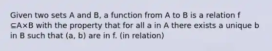 Given two sets A and B, a function from A to B is a relation f ⊆A×B with the property that for all a in A there exists a unique b in B such that (a, b) are in f. (in relation)