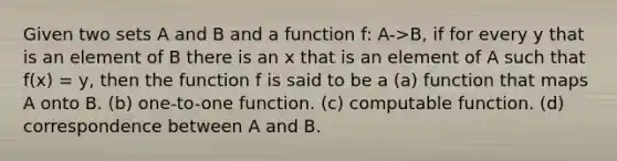 Given two sets A and B and a function f: A->B, if for every y that is an element of B there is an x that is an element of A such that f(x) = y, then the function f is said to be a (a) function that maps A onto B. (b) one-to-one function. (c) computable function. (d) correspondence between A and B.