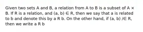 Given two sets A and B, a relation from A to B is a subset of A × B. If R is a relation, and (a, b) ∈ R, then we say that a is related to b and denote this by a R b. On the other hand, if (a, b) /∈ R, then we write a R b