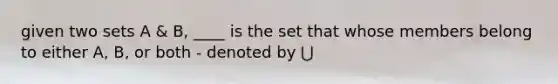 given two sets A & B, ____ is the set that whose members belong to either A, B, or both - denoted by ⋃
