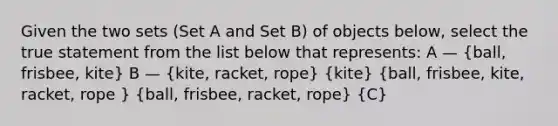 Given the two sets (Set A and Set B) of objects below, select the true statement from the list below that represents: A — (ball, frisbee, kite) B — (kite, racket, rope) (kite) (ball, frisbee, kite, racket, rope ) (ball, frisbee, racket, rope) (C)