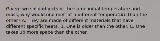 Given two solid objects of the same initial temperature and mass, why would one melt at a different temperature than the other? A. They are made of different materials that have different specific heats. B. One is older than the other. C. One takes up more space than the other.