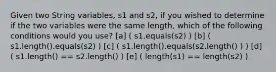 Given two String variables, s1 and s2, if you wished to determine if the two variables were the same length, which of the following conditions would you use? [a] ( s1.equals(s2) ) [b] ( s1.length().equals(s2) ) [c] ( s1.length().equals(s2.length() ) ) [d] ( s1.length() == s2.length() ) [e] ( length(s1) == length(s2) )