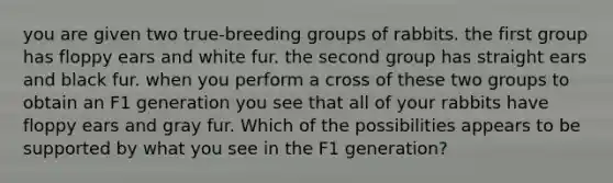 you are given two true-breeding groups of rabbits. the first group has floppy ears and white fur. the second group has straight ears and black fur. when you perform a cross of these two groups to obtain an F1 generation you see that all of your rabbits have floppy ears and gray fur. Which of the possibilities appears to be supported by what you see in the F1 generation?