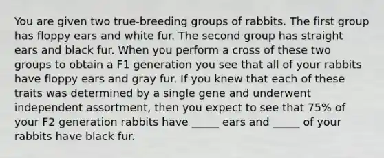 You are given two true-breeding groups of rabbits. The first group has floppy ears and white fur. The second group has straight ears and black fur. When you perform a cross of these two groups to obtain a F1 generation you see that all of your rabbits have floppy ears and gray fur. If you knew that each of these traits was determined by a single gene and underwent independent assortment, then you expect to see that 75% of your F2 generation rabbits have _____ ears and _____ of your rabbits have black fur.