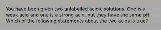 You have been given two unlabelled acidic solutions. One is a weak acid and one is a strong acid, but they have the same pH. Which of the following statements about the two acids is true?