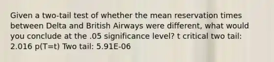 Given a two-tail test of whether the mean reservation times between Delta and British Airways were different, what would you conclude at the .05 significance level? t critical two tail: 2.016 p(T=t) Two tail: 5.91E-06