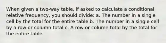 When given a two-way table, if asked to calculate a conditional relative frequency, you should divide: a. The number in a single cell by the total for the entire table b. The number in a single cell by a row or column total c. A row or column total by the total for the entire table