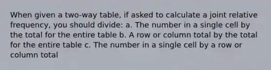 When given a two-way table, if asked to calculate a joint relative frequency, you should divide: a. The number in a single cell by the total for the entire table b. A row or column total by the total for the entire table c. The number in a single cell by a row or column total