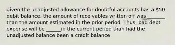 given the unadjusted allowance for doubtful accounts has a 50 debit balance, the amount of receivables written off was _______ than the amount estimated in the prior period. Thus, bad debt expense will be ______in the current period than had the unadjusted balance been a credit balance