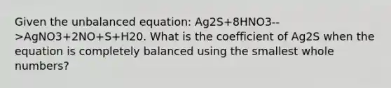 Given the unbalanced equation: Ag2S+8HNO3-->AgNO3+2NO+S+H20. What is the coefficient of Ag2S when the equation is completely balanced using the smallest whole numbers?