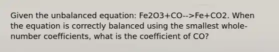 Given the unbalanced equation: Fe2O3+CO-->Fe+CO2. When the equation is correctly balanced using the smallest whole-number coefficients, what is the coefficient of CO?