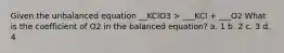 Given the unbalanced equation __KClO3 > ___KCl + ___O2 What is the coefficient of O2 in the balanced equation? a. 1 b. 2 c. 3 d. 4