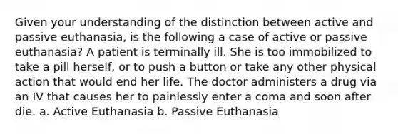 Given your understanding of the distinction between active and passive euthanasia, is the following a case of active or passive euthanasia? A patient is terminally ill. She is too immobilized to take a pill herself, or to push a button or take any other physical action that would end her life. The doctor administers a drug via an IV that causes her to painlessly enter a coma and soon after die. a. Active Euthanasia b. Passive Euthanasia