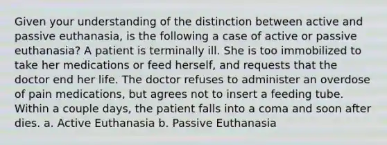 Given your understanding of the distinction between active and passive euthanasia, is the following a case of active or passive euthanasia? A patient is terminally ill. She is too immobilized to take her medications or feed herself, and requests that the doctor end her life. The doctor refuses to administer an overdose of pain medications, but agrees not to insert a feeding tube. Within a couple days, the patient falls into a coma and soon after dies. a. Active Euthanasia b. Passive Euthanasia