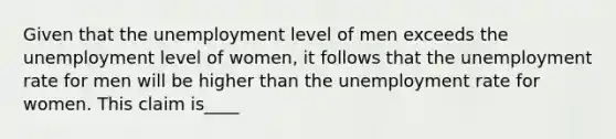 Given that the unemployment level of men exceeds the unemployment level of​ women, it follows that the unemployment rate for men will be higher than the unemployment rate for women. This claim is____