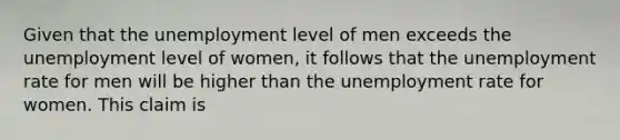 Given that the unemployment level of men exceeds the unemployment level of women, it follows that the <a href='https://www.questionai.com/knowledge/kh7PJ5HsOk-unemployment-rate' class='anchor-knowledge'>unemployment rate</a> for men will be higher than the unemployment rate for women. This claim is