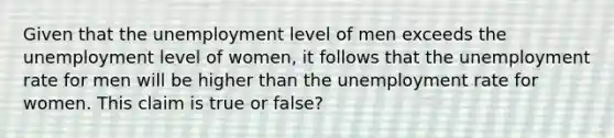 Given that the unemployment level of men exceeds the unemployment level of​ women, it follows that the <a href='https://www.questionai.com/knowledge/kh7PJ5HsOk-unemployment-rate' class='anchor-knowledge'>unemployment rate</a> for men will be higher than the unemployment rate for women. This claim is true or false?