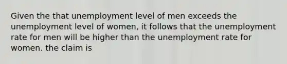 Given the that unemployment level of men exceeds the unemployment level of women, it follows that the unemployment rate for men will be higher than the unemployment rate for women. the claim is