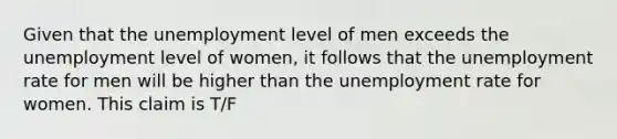 Given that the unemployment level of men exceeds the unemployment level of​ women, it follows that the <a href='https://www.questionai.com/knowledge/kh7PJ5HsOk-unemployment-rate' class='anchor-knowledge'>unemployment rate</a> for men will be higher than the unemployment rate for women. This claim is T/F