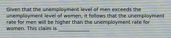 Given that the unemployment level of men exceeds the unemployment level of​ women, it follows that the <a href='https://www.questionai.com/knowledge/kh7PJ5HsOk-unemployment-rate' class='anchor-knowledge'>unemployment rate</a> for men will be higher than the unemployment rate for women. This claim is _____________