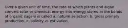 Over a given unit of time, the rate at which plants and algae convert solar or chemical energy into energy stored in the bonds of organic sugars is called a. natural selection. b. gross primary production. c. salinity. d. estivation.