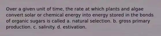 Over a given unit of time, the rate at which plants and algae convert solar or chemical energy into energy stored in the bonds of organic sugars is called a. natural selection. b. gross primary production. c. salinity. d. estivation.