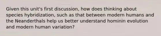 Given this unit's first discussion, how does thinking about species hybridization, such as that between modern humans and the Neanderthals help us better understand hominin evolution and modern human variation?