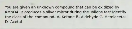 You are given an unknown compound that can be oxidized by KMnO4. It produces a silver mirror during the Tollens test Identify the class of the compound- A- Ketone B- Aldehyde C- Hemiacetal D- Acetal