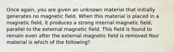 Once again, you are given an unknown material that initially generates no magnetic field. When this material is placed in a magnetic field, it produces a strong internal magnetic field, parallel to the external magnetic field. This field is found to remain even after the external magnetic field is removed.Your material is which of the following?