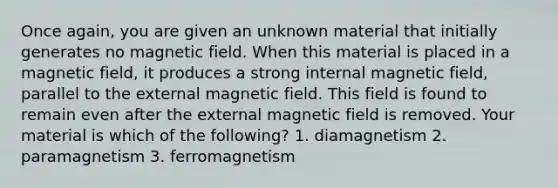 Once again, you are given an unknown material that initially generates no magnetic field. When this material is placed in a magnetic field, it produces a strong internal magnetic field, parallel to the external magnetic field. This field is found to remain even after the external magnetic field is removed. Your material is which of the following? 1. diamagnetism 2. paramagnetism 3. ferromagnetism