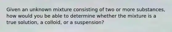 Given an unknown mixture consisting of two or more substances, how would you be able to determine whether the mixture is a true solution, a colloid, or a suspension?