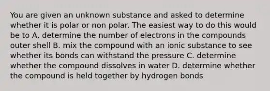 You are given an unknown substance and asked to determine whether it is polar or non polar. The easiest way to do this would be to A. determine the number of electrons in the compounds outer shell B. mix the compound with an ionic substance to see whether its bonds can withstand the pressure C. determine whether the compound dissolves in water D. determine whether the compound is held together by hydrogen bonds