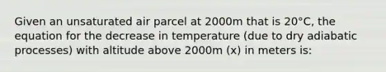 Given an unsaturated air parcel at 2000m that is 20°C, the equation for the decrease in temperature (due to dry adiabatic processes) with altitude above 2000m (x) in meters is: