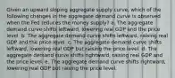 Given an upward sloping aggregate supply curve, which of the following changes in the aggregate demand curve is observed when the Fed reduces the money supply? a. The aggregate demand curve shifts leftward, lowering real GDP and the price level. b. The aggregate demand curve shifts leftward, raising real GDP and the price level. c. The aggregate demand curve shifts leftward, lowering real GDP but raising the price level. d. The aggregate demand curve shifts rightward, raising real GDP and the price level. e. The aggregate demand curve shifts rightward, lowering real GDP but raising the price level.