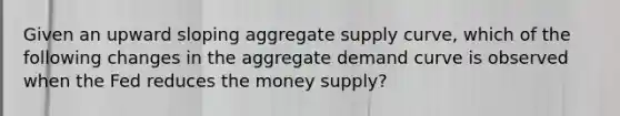 Given an upward sloping aggregate supply curve, which of the following changes in the aggregate demand curve is observed when the Fed reduces the money supply?