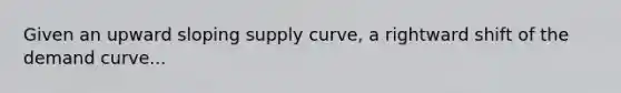 Given an upward sloping supply curve, a rightward shift of the demand curve...