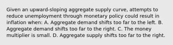 Given an upward-sloping aggregate supply curve, attempts to reduce unemployment through monetary policy could result in inflation when: A. Aggregate demand shifts too far to the left. B. Aggregate demand shifts too far to the right. C. The money multiplier is small. D. Aggregate supply shifts too far to the right.