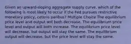 Given an upward-sloping aggregate supply curve, which of the following is most likely to occur if the Fed pursues restrictive monetary policy, ceteris paribus? Multiple Choice The equilibrium price level and output will both decrease. The equilibrium price level and output will both increase. The equilibrium price level will decrease, but output will stay the same. The equilibrium output will decrease, but the price level will stay the same.