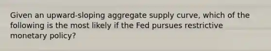 Given an upward-sloping aggregate supply curve, which of the following is the most likely if the Fed pursues restrictive <a href='https://www.questionai.com/knowledge/kEE0G7Llsx-monetary-policy' class='anchor-knowledge'>monetary policy</a>?