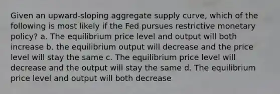 Given an upward-sloping aggregate supply curve, which of the following is most likely if the Fed pursues restrictive <a href='https://www.questionai.com/knowledge/kEE0G7Llsx-monetary-policy' class='anchor-knowledge'>monetary policy</a>? a. The equilibrium price level and output will both increase b. the equilibrium output will decrease and the price level will stay the same c. The equilibrium price level will decrease and the output will stay the same d. The equilibrium price level and output will both decrease