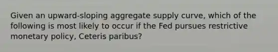 Given an upward-sloping aggregate supply curve, which of the following is most likely to occur if the Fed pursues restrictive monetary policy, Ceteris paribus?