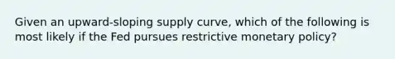 Given an upward-sloping supply curve, which of the following is most likely if the Fed pursues restrictive monetary policy?