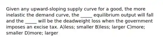 Given any upward-sloping supply curve for a good, the more inelastic the demand curve, the _____ equilibrium output will fall and the _____ will be the deadweight loss when the government imposes an excise tax. A)less; smaller B)less; larger C)more; smaller D)more; larger