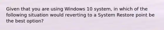 Given that you are using Windows 10 system, in which of the following situation would reverting to a System Restore point be the best option?