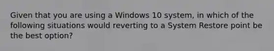 Given that you are using a Windows 10 system, in which of the following situations would reverting to a System Restore point be the best option?